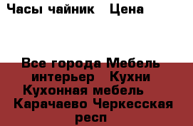Часы-чайник › Цена ­ 3 000 - Все города Мебель, интерьер » Кухни. Кухонная мебель   . Карачаево-Черкесская респ.
